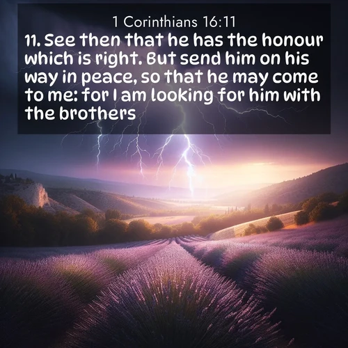 BasicEnglish 1 Corinthians  ; image nature: image with the bible verse :See then that he has the honour which is right. But send him on his way in peace, so that he may come to me: for I am looking for him with the brothers. ; Browse a vast collection of Bible verse images featuring awe-inspiring landscapes such as calm lakes, vibrant sunsets, and peaceful fields. Download them for free and enjoy verses like KJV 1 Corinthians 16:11. Current verse is overlayed with the thematic nature scene : Lightning illuminates a field of lavender in the Provence countryside. Thunder rolls across the valley like distant drums. ; 16:11
