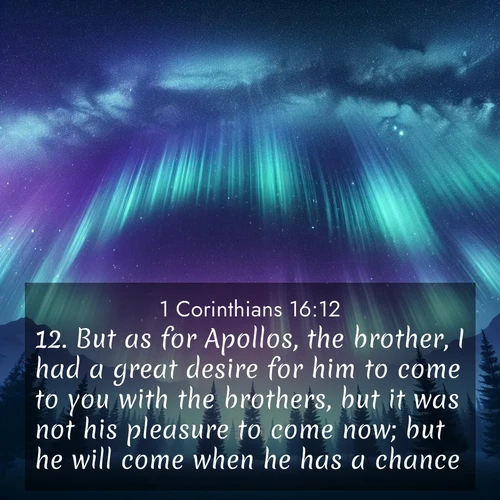 BasicEnglish 1 Corinthians  ; image nature: image with the bible verse :But as for Apollos, the brother, I had a great desire for him to come to you with the brothers, but it was not his pleasure to come now; but he will come when he has a chance. ; Explore Bible verse images highlighting the beauty of spring, with vibrant flowers, butterflies, and blossoming fruit trees. These scenes evoke divine hope and renewal. Download inspiring verses like KJV 1 Corinthians 16:12. Current verse is overlayed with the thematic nature scene : Aurora borealis ripples like cosmic curtains. Pine trees stand sentinel beneath the light show. ; 16:12