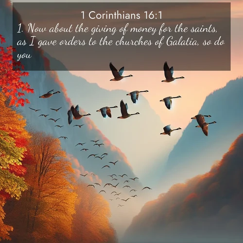 BasicEnglish 1 Corinthians  ; image nature: image with the bible verse :Now about the giving of money for the saints, as I gave orders to the churches of Galatia, so do you. ; Download stunning Bible verse images paired with nature scenes like rolling clouds, sparkling waters, and vibrant flower fields. These free images are perfect for spiritual reflection or wallpaper use. Share KJV 1 Corinthians 16:1. Current verse is overlayed with the thematic nature scene : Wild geese arrow through autumn skies. Their calls echo off mountain walls. ; 16:1