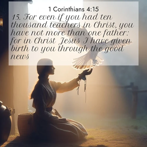BasicEnglish 1 Corinthians  ; image nature: image with the bible verse :For even if you had ten thousand teachers in Christ, you have not more than one father: for in Christ Jesus I have given birth to you through the good news. ; Discover a unique collection of Bible verses adorned with winter landscapes, such as snow-covered forests, gently falling snowflakes, and pristine mountains. These images evoke the peace and purity of God&#039;s creation. Share verses like KJV 1 Corinthians 4:15. Current verse is overlayed with the thematic nature scene : A falconer releases his bird. Wind lifts magnificent wings. ; 4:15