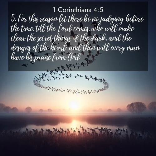 BasicEnglish 1 Corinthians  ; image nature: image with the bible verse :For this reason let there be no judging before the time, till the Lord comes, who will make clear the secret things of the dark, and the designs of the heart; and then will every man have his praise from God. ; Explore a collection of inspiring Bible verse images accompanied by winter photos, such as snowy landscapes, frosted trees, and frozen lakes. These images reflect the peace and purity of God&#039;s creation, with elegant fonts and luminous colors. Download and share verses like KJV 1 Corinthians 4:5. Current verse is overlayed with the thematic nature scene : Wild geese arrow through dawn sky. Their calls wake sleeping marshes. ; 4:5