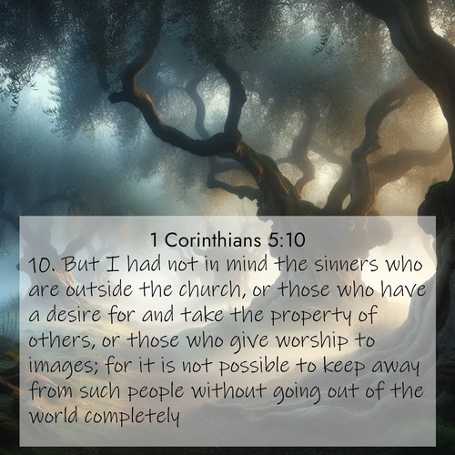 BasicEnglish 1 Corinthians  ; image nature: image with the bible verse :But I had not in mind the sinners who are outside the church, or those who have a desire for and take the property of others, or those who give worship to images; for it is not possible to keep away from such people without going out of the world completely: ; Discover a unique collection of Bible verses adorned with winter landscapes, such as snow-covered forests, gently falling snowflakes, and pristine mountains. These images evoke the peace and purity of God&#039;s creation. Share verses like KJV 1 Corinthians 5:10. Current verse is overlayed with the thematic nature scene : Mist rolls through an ancient olive grove at dawn. Each gnarled trunk tells stories of centuries past. ; 5:10