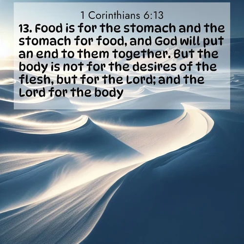 BasicEnglish 1 Corinthians  ; image nature: image with the bible verse :Food is for the stomach and the stomach for food, and God will put an end to them together. But the body is not for the desires of the flesh, but for the Lord; and the Lord for the body: ; Admire our autumnal collection of Bible verse images accompanied by photos of paths lined with red and yellow leaves, fiery forests, and calm rivers. These images inspire reflection and serenity. Share verses like KJV 1 Corinthians 6:13. Current verse is overlayed with the thematic nature scene : Winter winds sculpt snow into graceful dunes across the tundra. ; 6:13