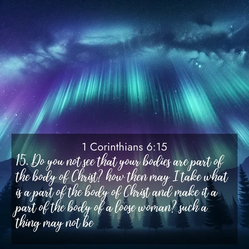 BasicEnglish 1 Corinthians  ; image nature: image with the bible verse :Do you not see that your bodies are part of the body of Christ? how then may I take what is a part of the body of Christ and make it a part of the body of a loose woman? such a thing may not be. ; Explore a collection of inspiring Bible verse images accompanied by winter photos, such as snowy landscapes, frosted trees, and frozen lakes. These images reflect the peace and purity of God&#039;s creation, with elegant fonts and luminous colors. Download and share verses like KJV 1 Corinthians 6:15. Current verse is overlayed with the thematic nature scene : Aurora borealis ripples like cosmic curtains. Pine trees stand sentinel beneath the light show. ; 6:15