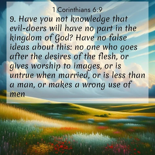 BasicEnglish 1 Corinthians  ; image nature: image with the bible verse :Have you not knowledge that evil-doers will have no part in the kingdom of God? Have no false ideas about this: no one who goes after the desires of the flesh, or gives worship to images, or is untrue when married, or is less than a man, or makes a wrong use of men, ; Explore a collection of Bible verses paired with springtime scenes, featuring blooming flowers, lush meadows, and trees in full bloom. These images symbolize divine renewal and hope. Download inspiring verses like KJV 1 Corinthians 6:9. Current verse is overlayed with the thematic nature scene : Summer thunderheads build over grasslands dotted with wildflowers. ; 6:9