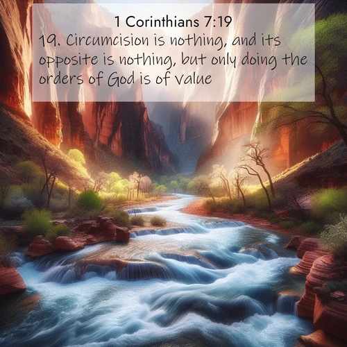 BasicEnglish 1 Corinthians  ; image nature: image with the bible verse :Circumcision is nothing, and its opposite is nothing, but only doing the orders of God is of value. ; Download Bible verse images paired with breathtaking nature photos like golden deserts, shimmering seas, and blossoming orchards. These high-quality, free images are perfect for wallpapers or sharing. Verses include KJV 1 Corinthians 7:19. Current verse is overlayed with the thematic nature scene : Spring floods transform a desert canyon into a rushing river. ; 7:19