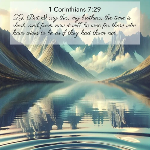 BasicEnglish 1 Corinthians  ; image nature: image with the bible verse :But I say this, my brothers, the time is short; and from now it will be wise for those who have wives to be as if they had them not; ; Discover Bible images capturing the essence of autumn, with wooded paths, golden fields, and swirling leaves. These scenes reflect the changing beauty of God&#039;s creation. Download verses like KJV 1 Corinthians 7:29. Current verse is overlayed with the thematic nature scene : Mountain lakes mirror perfect peaks. Wind ripples shatter reflections. ; 7:29