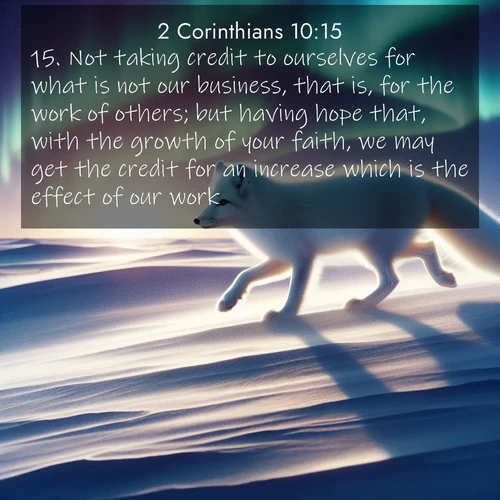 BasicEnglish 2 Corinthians  ; image nature: image with the bible verse :Not taking credit to ourselves for what is not our business, that is, for the work of others; but having hope that, with the growth of your faith, we may get the credit for an increase which is the effect of our work, ; Discover a unique collection of Bible verses adorned with winter landscapes, such as snow-covered forests, gently falling snowflakes, and pristine mountains. These images evoke the peace and purity of God&#039;s creation. Share verses like KJV 2 Corinthians 10:15. Current verse is overlayed with the thematic nature scene : An arctic fox hunts across windswept tundra. Northern lights paint its white coat in pastels. ; 10:15