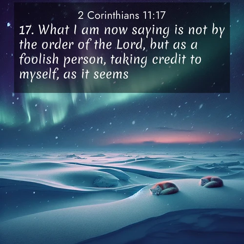 BasicEnglish 2 Corinthians  ; image nature: image with the bible verse :What I am now saying is not by the order of the Lord, but as a foolish person, taking credit to myself, as it seems. ; Admire Bible images representing autumn, with swirling leaves, misty skies, and vibrant trees. These images inspire profound spiritual reflection. Download and share verses like KJV 2 Corinthians 11:17. Current verse is overlayed with the thematic nature scene : Northern lights dance across the frozen tundra in ribbons of green and purple. Snow falls silently on sleeping arctic foxes. ; 11:17