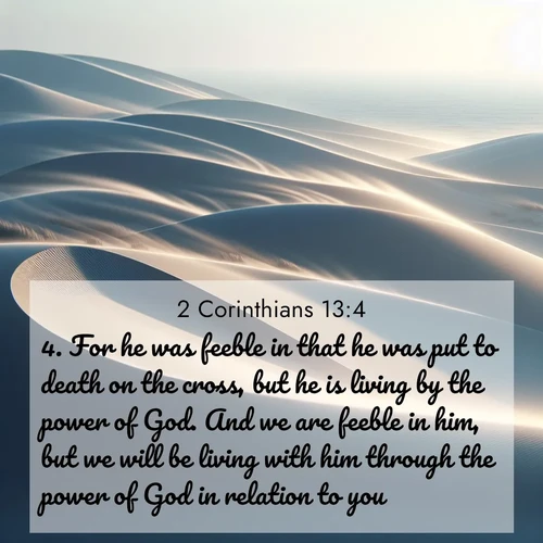 BasicEnglish 2 Corinthians  ; image nature: image with the bible verse :For he was feeble in that he was put to death on the cross, but he is living by the power of God. And we are feeble in him, but we will be living with him through the power of God in relation to you. ; Explore a collection of free Bible verse images paired with serene landscapes like golden beaches, verdant forests, and clear blue skies. Each image is ideal for desktop or phone wallpapers. Share verses like KJV 2 Corinthians 13:4. Current verse is overlayed with the thematic nature scene : Coastal dunes shift slowly beneath constant winds. ; 13:4