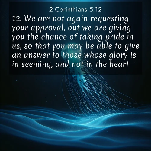 BasicEnglish 2 Corinthians  ; image nature: image with the bible verse :We are not again requesting your approval, but we are giving you the chance of taking pride in us, so that you may be able to give an answer to those whose glory is in seeming, and not in the heart. ; Explore an inspiring selection of Bible verse images adorned with nature photos, such as starry skies, verdant hills, and golden beaches. Each image reflects the peace and beauty of God&#039;s creation with vibrant colors and varied fonts. Share uplifting verses like KJV 2 Corinthians 5:12. Current verse is overlayed with the thematic nature scene : A lone jellyfish pulses through midnight waters. Its bioluminescent tendrils paint trails of azure light in the depths. ; 5:12
