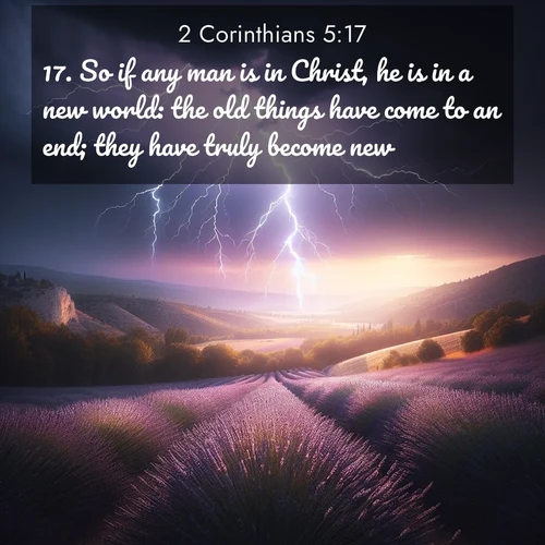 BasicEnglish 2 Corinthians  ; image nature: image with the bible verse :So if any man is in Christ, he is in a new world: the old things have come to an end; they have truly become new. ; Browse a large collection of Bible verse images with photos showcasing the splendor of nature. Scenes of peaceful rivers, verdant valleys, and radiant skies enhance the inspiring verses. Each image reflects the serenity and joy of God&#039;s creation, with elegant text fonts. Download and share verses such as KJV 2 Corinthians 5:17. Current verse is overlayed with the thematic nature scene : Lightning illuminates a field of lavender in the Provence countryside. Thunder rolls across the valley like distant drums. ; 5:17