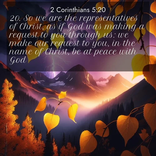 BasicEnglish 2 Corinthians  ; image nature: image with the bible verse :So we are the representatives of Christ, as if God was making a request to you through us: we make our request to you, in the name of Christ, be at peace with God. ; Discover tranquil Bible verse images enhanced with natural scenery like rippling brooks, snow-covered fields, and sunlit beaches. These free images are perfect for wallpapers or spiritual reflection. Share KJV 2 Corinthians 5:20. Current verse is overlayed with the thematic nature scene : Aspen leaves quake golden against purple storm clouds. Lightning flickers between mountain peaks. ; 5:20