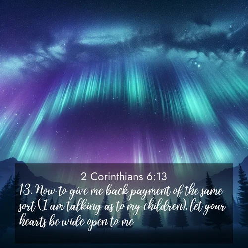 BasicEnglish 2 Corinthians  ; image nature: image with the bible verse :Now to give me back payment of the same sort (I am talking as to my children), let your hearts be wide open to me. ; Dive into our collection of Bible verses paired with coastal scenes, featuring calming waves, infinite beaches, and reflections of the sun on the water. These images evoke the peace and beauty of God. Share verses like KJV 2 Corinthians 6:13. Current verse is overlayed with the thematic nature scene : Aurora borealis ripples like cosmic curtains. Pine trees stand sentinel beneath the light show. ; 6:13