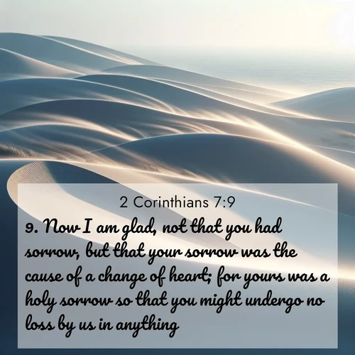 BasicEnglish 2 Corinthians  ; image nature: image with the bible verse :Now I am glad, not that you had sorrow, but that your sorrow was the cause of a change of heart; for yours was a holy sorrow so that you might undergo no loss by us in anything. ; Browse a vast collection of Bible verse images featuring awe-inspiring landscapes such as calm lakes, vibrant sunsets, and peaceful fields. Download them for free and enjoy verses like KJV 2 Corinthians 7:9. Current verse is overlayed with the thematic nature scene : Coastal dunes shift slowly beneath constant winds. ; 7:9