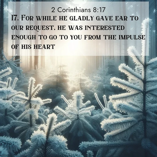 BasicEnglish 2 Corinthians  ; image nature: image with the bible verse :For while he gladly gave ear to our request, he was interested enough to go to you from the impulse of his heart. ; Discover our curated gallery of Bible verse images with breathtaking scenery, from tranquil deserts to lush green pastures. Perfect for phone wallpapers or sharing online. Download verses like KJV 2 Corinthians 8:17. Current verse is overlayed with the thematic nature scene : Morning frost rimes every pine needle. Weak winter sun struggles to pierce the forest. ; 8:17