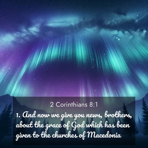 BasicEnglish 2 Corinthians  ; image nature: image with the bible verse :And now we give you news, brothers, about the grace of God which has been given to the churches of Macedonia; ; Discover beautiful Bible verse images enriched with natural landscapes, from serene beaches to cascading waterfalls. All images are free and ready to download. Share verses such as KJV 2 Corinthians 8:1. Current verse is overlayed with the thematic nature scene : Aurora borealis ripples like cosmic curtains. Pine trees stand sentinel beneath the light show. ; 8:1