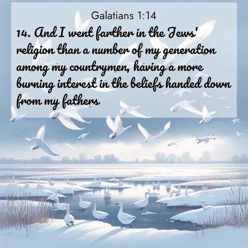 BasicEnglish Galatians  ; image nature: image with the bible verse :And I went farther in the Jews&#039; religion than a number of my generation among my countrymen, having a more burning interest in the beliefs handed down from my fathers. ; Download high-resolution Bible verse images showcasing the beauty of God&#039;s creation—from radiant sunsets to tranquil rivers. Free for use as wallpapers or sharing verses like KJV Galatians 1:14. Current verse is overlayed with the thematic nature scene : Snow geese take flight from a winter marsh. Their wings flash white against leaden skies. ; 1:14