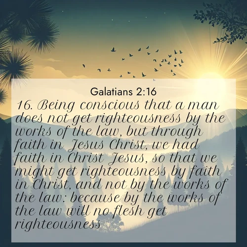 BasicEnglish Galatians  ; image nature: image with the bible verse :Being conscious that a man does not get righteousness by the works of the law, but through faith in Jesus Christ, we had faith in Christ Jesus, so that we might get righteousness by faith in Christ, and not by the works of the law: because by the works of the law will no flesh get righteousness. ; Explore a stunning collection of Bible verse images featuring picturesque scenery like sun-drenched meadows, tranquil lakes, and majestic forests. All images are free to download and share. Verses include KJV Galatians 2:16. Current verse is overlayed with the thematic nature scene : Morning mist reveals hidden valleys. Birdsong heralds the dawn. ; 2:16