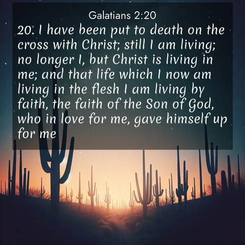 BasicEnglish Galatians  ; image nature: image with the bible verse :I have been put to death on the cross with Christ; still I am living; no longer I, but Christ is living in me; and that life which I now am living in the flesh I am living by faith, the faith of the Son of God, who in love for me, gave himself up for me. ; Browse a large collection of Bible verse images with photos showcasing the splendor of nature. Scenes of peaceful rivers, verdant valleys, and radiant skies enhance the inspiring verses. Each image reflects the serenity and joy of God&#039;s creation, with elegant text fonts. Download and share verses such as KJV Galatians 2:20. Current verse is overlayed with the thematic nature scene : Desert stars shine brilliantly above towering saguaro silhouettes. ; 2:20