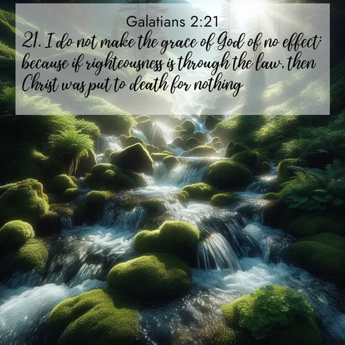 BasicEnglish Galatians  ; image nature: image with the bible verse :I do not make the grace of God of no effect: because if righteousness is through the law, then Christ was put to death for nothing. ; Dive into our collection of Bible verse images beautifully illustrated with beach photos, featuring gentle waves, sunsets over the sea, and sandy shores. These scenes evoke the peace and majesty of God. Download and share inspiring verses like KJV Galatians 2:21. Current verse is overlayed with the thematic nature scene : Mountain streams tumble through moss. Sunlight creates crystal prisms. ; 2:21