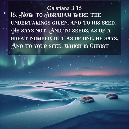 BasicEnglish Galatians  ; image nature: image with the bible verse :Now to Abraham were the undertakings given, and to his seed. He says not, And to seeds, as of a great number; but as of one, he says, And to your seed, which is Christ. ; Download Bible verse images paired with breathtaking nature photos like golden deserts, shimmering seas, and blossoming orchards. These high-quality, free images are perfect for wallpapers or sharing. Verses include KJV Galatians 3:16. Current verse is overlayed with the thematic nature scene : Northern lights dance across the frozen tundra in ribbons of green and purple. Snow falls silently on sleeping arctic foxes. ; 3:16