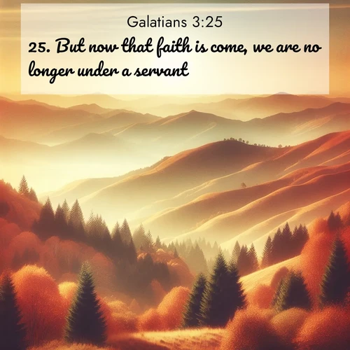 BasicEnglish Galatians  ; image nature: image with the bible verse :But now that faith is come, we are no longer under a servant. ; Browse Bible images illustrated by desert landscapes, with endless skies, golden dunes, and isolated palm trees. These images evoke the calm and grandeur of God&#039;s creation. Download inspiring verses like KJV Galatians 3:25. Current verse is overlayed with the thematic nature scene : Autumn colors paint hillsides in warm earth tones. ; 3:25