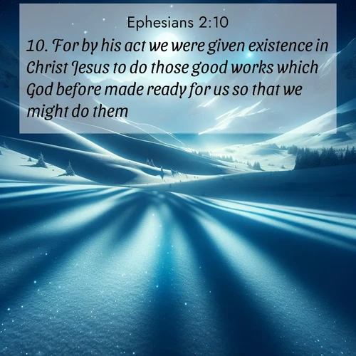 BasicEnglish Ephesians  ; image nature: image with the bible verse :For by his act we were given existence in Christ Jesus to do those good works which God before made ready for us so that we might do them. ; Discover Bible images capturing the essence of autumn, with wooded paths, golden fields, and swirling leaves. These scenes reflect the changing beauty of God&#039;s creation. Download verses like KJV Ephesians 2:10. Current verse is overlayed with the thematic nature scene : Moonlight illuminates the snowy mountain peaks, casting blue shadows across untouched powder. ; 2:10