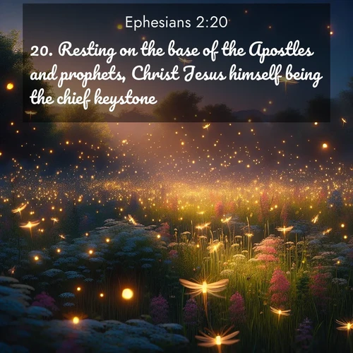 BasicEnglish Ephesians  ; image nature: image with the bible verse :Resting on the base of the Apostles and prophets, Christ Jesus himself being the chief keystone, ; Discover breathtaking Bible verse images combined with vibrant landscapes like rolling hills, blooming gardens, and starry nights. Use them as wallpapers or to inspire others. Download verses like KJV Ephesians 2:20. Current verse is overlayed with the thematic nature scene : Fireflies dance above a spring meadow filled with singing crickets. ; 2:20