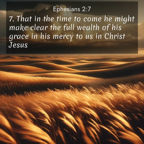 BasicEnglish Ephesians  ; image nature: image with the bible verse :That in the time to come he might make clear the full wealth of his grace in his mercy to us in Christ Jesus: ; Dive into our collection of Bible verse images combined with sublime nature photos, such as graceful waterfalls, radiant sunsets, and endless meadows. These compositions highlight the peace and harmony of God&#039;s creation with vivid colors and carefully integrated text. Download and share verses like KJV Ephesians 2:7. Current verse is overlayed with the thematic nature scene : Prairie grass waves like a golden ocean. Storm clouds build towers on the horizon. ; 2:7