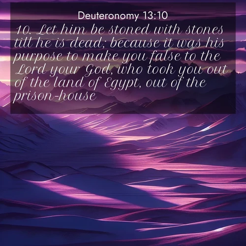 BasicEnglish Deuteronomy  ; image nature: image with the bible verse :Let him be stoned with stones till he is dead; because it was his purpose to make you false to the Lord your God, who took you out of the land of Egypt, out of the prison-house. ; Discover Bible images adorned with spring landscapes, like tulip fields, cherry blossoms, and green hills. These bright scenes symbolize God&#039;s renewal and grace. Download verses like KJV Deuteronomy 13:10. Current verse is overlayed with the thematic nature scene : Morning light ignites mountain snow. Valleys sleep in purple shadow. ; 13:10
