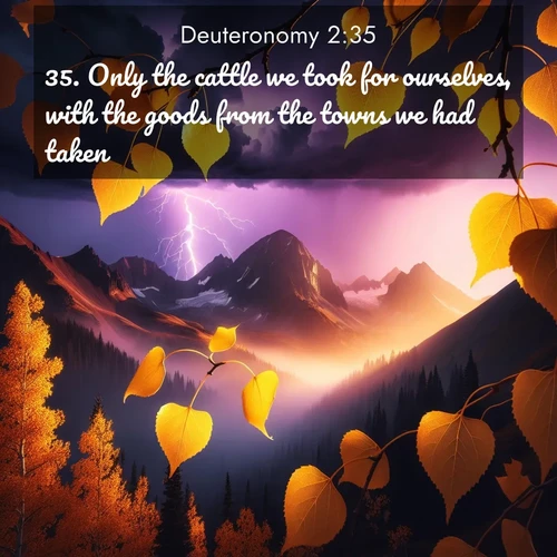 BasicEnglish Deuteronomy  ; image nature: image with the bible verse :Only the cattle we took for ourselves, with the goods from the towns we had taken. ; Access a vast collection of Bible verse images illustrated with natural landscapes like calm rivers, blooming fields, and bright horizons. These images emphasize the serenity and splendor of God&#039;s creation, accompanied by aesthetic fonts and joyful colors. Download verses like KJV Deuteronomy 2:35 and share them. Current verse is overlayed with the thematic nature scene : Aspen leaves quake golden against purple storm clouds. Lightning flickers between mountain peaks. ; 2:35