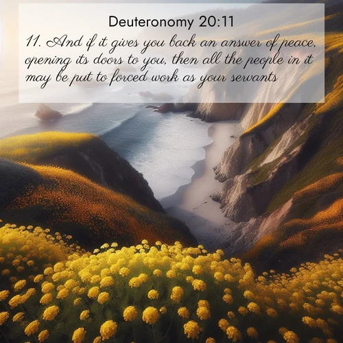 BasicEnglish Deuteronomy  ; image nature: image with the bible verse :And if it gives you back an answer of peace, opening its doors to you, then all the people in it may be put to forced work as your servants. ; Browse high-resolution Bible verse images featuring stunning nature photography, such as radiant sunsets, tranquil rivers, and blooming fields. Perfect for wallpapers or sharing on social media. Download KJV Deuteronomy 20:11. Current verse is overlayed with the thematic nature scene : Wild mustard carpets coastal cliffs. Ocean waves provide rhythm below. ; 20:11