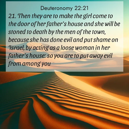 BasicEnglish Deuteronomy  ; image nature: image with the bible verse :Then they are to make the girl come to the door of her father&#039;s house and she will be stoned to death by the men of the town, because she has done evil and put shame on Israel, by acting as a loose woman in her father&#039;s house: so you are to put away evil from among you. ; Admire Bible verse images featuring tranquil rivers, golden fields, and starry heavens. These free-to-download images make inspiring wallpapers or thoughtful gifts. Download KJV Deuteronomy 22:21 now. Current verse is overlayed with the thematic nature scene : Desert dunes ripple endlessly under the scorching sun, their golden crests sharp against the azure sky. A sidewinder&#039;s tracks weave delicate patterns in the sand. ; 22:21