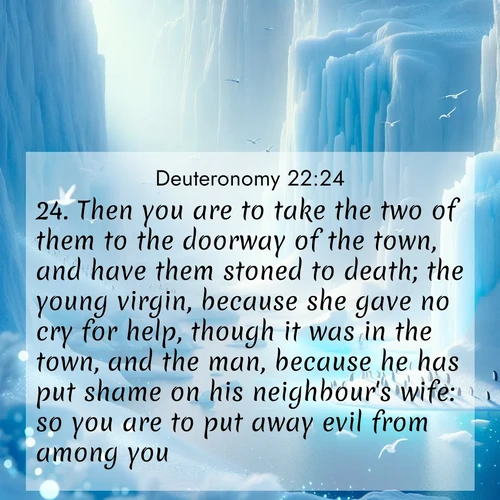 BasicEnglish Deuteronomy  ; image nature: image with the bible verse :Then you are to take the two of them to the doorway of the town, and have them stoned to death; the young virgin, because she gave no cry for help, though it was in the town, and the man, because he has put shame on his neighbour&#039;s wife: so you are to put away evil from among you. ; Admire Bible verse images illustrated by summer photos, such as sunny beaches, sparkling waves, and swaying palm trees. These bright scenes highlight the joy and warmth of God&#039;s creation. Download and share verses like KJV Deuteronomy 22:24. Current verse is overlayed with the thematic nature scene : Antarctic ice cliffs glow blue in the endless polar day. A penguin colony dots the frozen shore below. ; 22:24