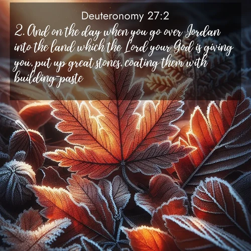 BasicEnglish Deuteronomy  ; image nature: image with the bible verse :And on the day when you go over Jordan into the land which the Lord your God is giving you, put up great stones, coating them with building-paste, ; Explore Bible verse images beautifully illustrated with spring scenes, such as blooming meadows, trees in full bloom, and tranquil streams. These landscapes convey divine hope and vitality. Download and share verses like KJV Deuteronomy 27:2. Current verse is overlayed with the thematic nature scene : Autumn frost rims fallen leaves with crystal. ; 27:2