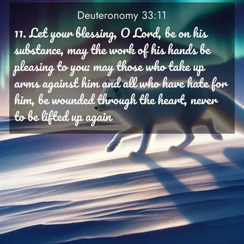 BasicEnglish Deuteronomy  ; image nature: image with the bible verse :Let your blessing, O Lord, be on his substance, may the work of his hands be pleasing to you: may those who take up arms against him and all who have hate for him, be wounded through the heart, never to be lifted up again. ; Browse a gallery of Bible verses paired with summer scenes, such as golden wheat fields, bright skies, and sunny beaches. These images convey the joy and warmth of God&#039;s creation. Download and share verses like KJV Deuteronomy 33:11. Current verse is overlayed with the thematic nature scene : An arctic fox hunts across windswept tundra. Northern lights paint its white coat in pastels. ; 33:11
