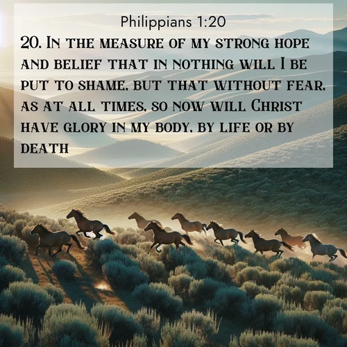 BasicEnglish Philippians  ; image nature: image with the bible verse :In the measure of my strong hope and belief that in nothing will I be put to shame, but that without fear, as at all times, so now will Christ have glory in my body, by life or by death. ; Browse Bible images illustrated by desert landscapes, with endless skies, golden dunes, and isolated palm trees. These images evoke the calm and grandeur of God&#039;s creation. Download inspiring verses like KJV Philippians 1:20. Current verse is overlayed with the thematic nature scene : Wild mustangs gallop across sage-covered hills in the morning light. ; 1:20