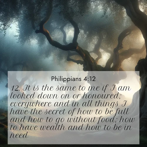 BasicEnglish Philippians  ; image nature: image with the bible verse :It is the same to me if I am looked down on or honoured; everywhere and in all things I have the secret of how to be full and how to go without food; how to have wealth and how to be in need. ; Browse a vast collection of Bible verse images featuring awe-inspiring landscapes such as calm lakes, vibrant sunsets, and peaceful fields. Download them for free and enjoy verses like KJV Philippians 4:12. Current verse is overlayed with the thematic nature scene : Mist rolls through an ancient olive grove at dawn. Each gnarled trunk tells stories of centuries past. ; 4:12