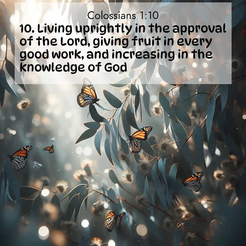 BasicEnglish Colossians  ; image nature: image with the bible verse :Living uprightly in the approval of the Lord, giving fruit in every good work, and increasing in the knowledge of God; ; Browse a vast collection of Bible verse images featuring awe-inspiring landscapes such as calm lakes, vibrant sunsets, and peaceful fields. Download them for free and enjoy verses like KJV Colossians 1:10. Current verse is overlayed with the thematic nature scene : Monarch butterflies cluster on eucalyptus branches in winter sun. ; 1:10