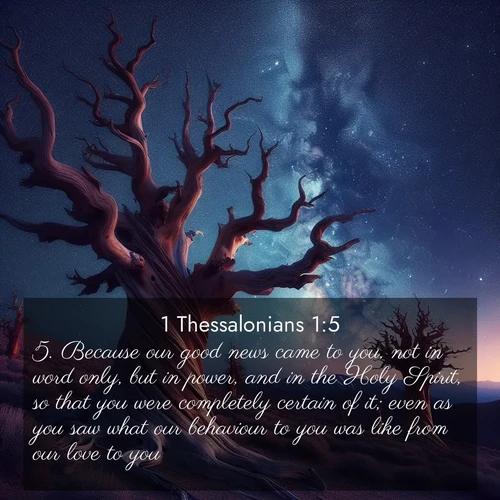 BasicEnglish 1 Thessalonians  ; image nature: image with the bible verse :Because our good news came to you, not in word only, but in power, and in the Holy Spirit, so that you were completely certain of it; even as you saw what our behaviour to you was like from our love to you. ; Admire Bible images evoking autumn, with warm colors of fallen leaves, harvested fields, and tranquil woods. These inspiring landscapes reflect the transition and beauty of God&#039;s creation. Download verses like KJV 1 Thessalonians 1:5. Current verse is overlayed with the thematic nature scene : Ancient bristlecone pines twist toward stars. Time stands still in their presence. ; 1:5