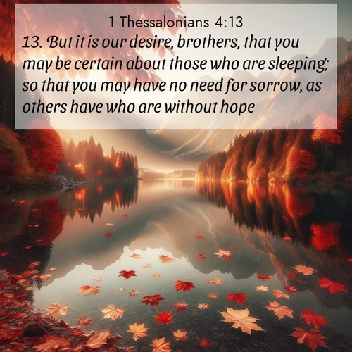 BasicEnglish 1 Thessalonians  ; image nature: image with the bible verse :But it is our desire, brothers, that you may be certain about those who are sleeping; so that you may have no need for sorrow, as others have who are without hope. ; Admire Bible verse images illustrated by summer photos, such as sunny beaches, sparkling waves, and swaying palm trees. These bright scenes highlight the joy and warmth of God&#039;s creation. Download and share verses like KJV 1 Thessalonians 4:13. Current verse is overlayed with the thematic nature scene : Autumn leaves scatter across mirror-like mountain lakes. ; 4:13