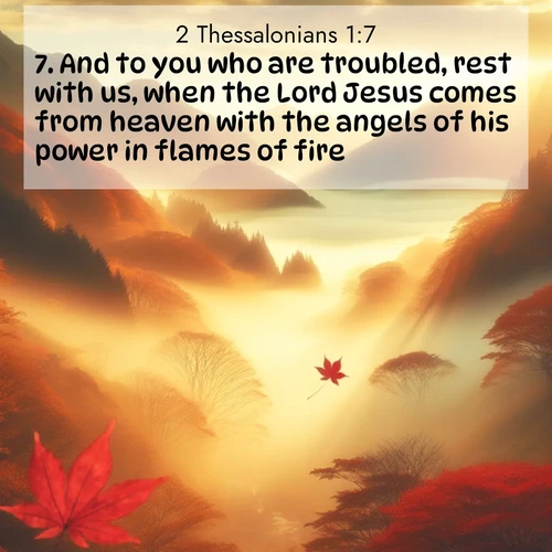 BasicEnglish 2 Thessalonians  ; image nature: image with the bible verse :And to you who are troubled, rest with us, when the Lord Jesus comes from heaven with the angels of his power in flames of fire, ; Explore a gallery of beautiful Bible verse images with tranquil natural settings—perfect for phone backgrounds or inspirational posts. Download your favorite verses like KJV 2 Thessalonians 1:7 today. Current verse is overlayed with the thematic nature scene : Autumn fog fills a mountain valley. A red maple leaf drifts through golden light. ; 1:7