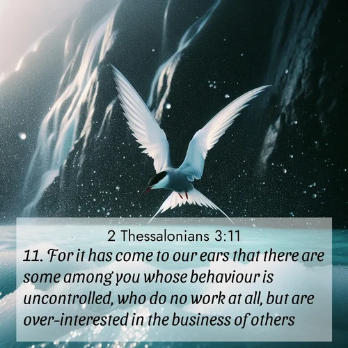 BasicEnglish 2 Thessalonians  ; image nature: image with the bible verse :For it has come to our ears that there are some among you whose behaviour is uncontrolled, who do no work at all, but are over-interested in the business of others. ; Admire our gallery of Bible verse images showcasing divine beauty in nature—whether snowy peaks or serene oceans. Each image is freely downloadable and perfect for personal or spiritual use. Share verses like KJV 2 Thessalonians 3:11. Current verse is overlayed with the thematic nature scene : Arctic terns dive through sea spray above turquoise glacial meltwater. Their white wings flash silver against obsidian cliffs. ; 3:11