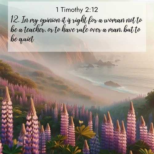 BasicEnglish 1 Timothy  ; image nature: image with the bible verse :In my opinion it is right for a woman not to be a teacher, or to have rule over a man, but to be quiet. ; Browse a vast collection of Bible verse images featuring awe-inspiring landscapes such as calm lakes, vibrant sunsets, and peaceful fields. Download them for free and enjoy verses like KJV 1 Timothy 2:12. Current verse is overlayed with the thematic nature scene : Wild lupines carpet coastal bluffs. Pacific fog rolls in like smoke. ; 2:12