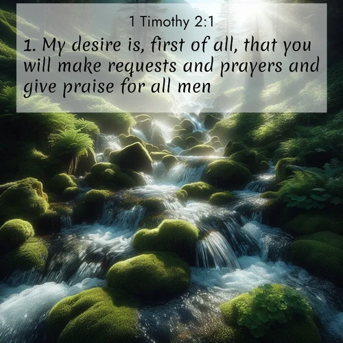 BasicEnglish 1 Timothy  ; image nature: image with the bible verse :My desire is, first of all, that you will make requests and prayers and give praise for all men; ; Browse our collection of vibrant Bible verse images set against calming backdrops like tropical shores, quiet woods, and majestic mountains. Download free wallpapers featuring KJV 1 Timothy 2:1. Current verse is overlayed with the thematic nature scene : Mountain streams tumble through moss. Sunlight creates crystal prisms. ; 2:1