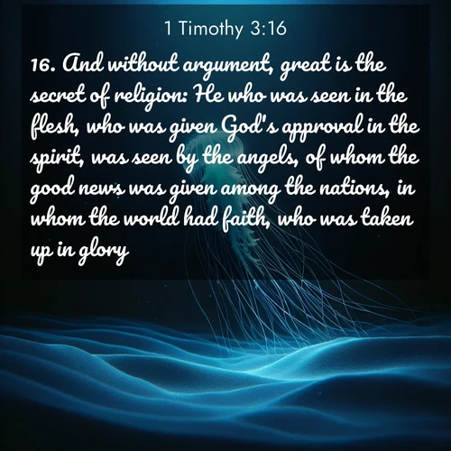 BasicEnglish 1 Timothy  ; image nature: image with the bible verse :And without argument, great is the secret of religion: He who was seen in the flesh, who was given God&#039;s approval in the spirit, was seen by the angels, of whom the good news was given among the nations, in whom the world had faith, who was taken up in glory. ; Admire our gallery of Bible verse images showcasing divine beauty in nature—whether snowy peaks or serene oceans. Each image is freely downloadable and perfect for personal or spiritual use. Share verses like KJV 1 Timothy 3:16. Current verse is overlayed with the thematic nature scene : A lone jellyfish pulses through midnight waters. Its bioluminescent tendrils paint trails of azure light in the depths. ; 3:16
