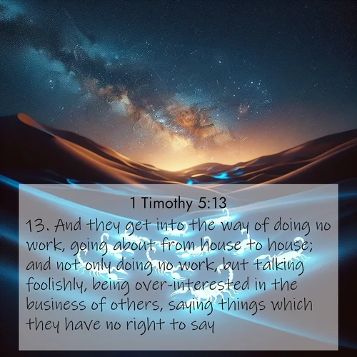 BasicEnglish 1 Timothy  ; image nature: image with the bible verse :And they get into the way of doing no work, going about from house to house; and not only doing no work, but talking foolishly, being over-interested in the business of others, saying things which they have no right to say. ; Admire our free collection of Bible verse images with beautiful landscapes like sunlit forests, rippling waters, and radiant dawns. Each verse, such as KJV 1 Timothy 5:13, is ready to download and share. Current verse is overlayed with the thematic nature scene : Desert scorpions glow under black light. Stars wheel in infinite darkness. ; 5:13