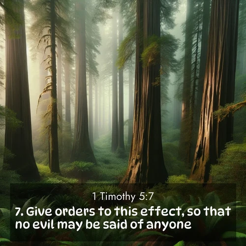 BasicEnglish 1 Timothy  ; image nature: image with the bible verse :Give orders to this effect, so that no evil may be said of anyone. ; Admire Bible verse images capturing the beauty of beaches, with turquoise waters, palm trees, and peaceful shores. These soothing scenes reflect God&#039;s serenity and majesty. Download and share verses like KJV 1 Timothy 5:7. Current verse is overlayed with the thematic nature scene : Coastal redwoods disappear into the fog high above a fern grove. ; 5:7
