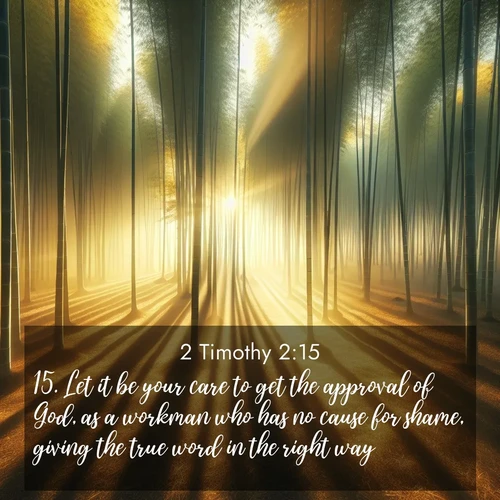 BasicEnglish 2 Timothy  ; image nature: image with the bible verse :Let it be your care to get the approval of God, as a workman who has no cause for shame, giving the true word in the right way. ; Explore a winter collection of Bible verse images adorned with photos of icy landscapes, frozen waterfalls, and snow-covered forests. These scenes capture divine tranquility and purity. Download inspiring verses like KJV 2 Timothy 2:15. Current verse is overlayed with the thematic nature scene : Morning mist parts to reveal a pristine bamboo grove. Golden light filters through the stems, casting striped shadows. ; 2:15